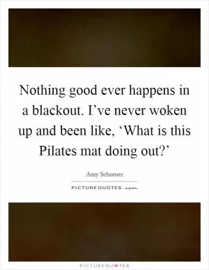 Nothing good ever happens in a blackout. I’ve never woken up and been like, ‘What is this Pilates mat doing out?’ Picture Quote #1
