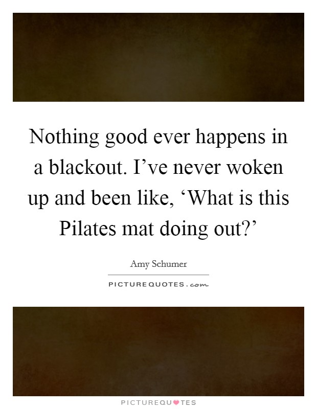 Nothing good ever happens in a blackout. I've never woken up and been like, ‘What is this Pilates mat doing out?' Picture Quote #1