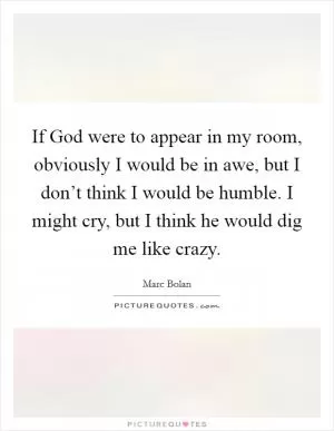 If God were to appear in my room, obviously I would be in awe, but I don’t think I would be humble. I might cry, but I think he would dig me like crazy Picture Quote #1