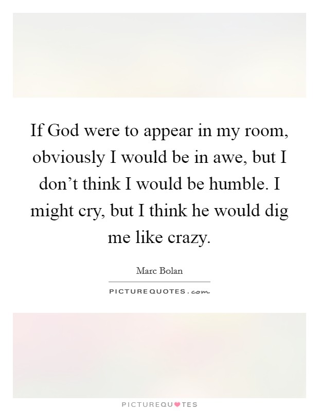 If God were to appear in my room, obviously I would be in awe, but I don't think I would be humble. I might cry, but I think he would dig me like crazy Picture Quote #1