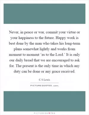 Never, in peace or war, commit your virtue or your happiness to the future. Happy work is best done by the man who takes his long-term plans somewhat lightly and works from moment to moment ‘as to the Lord.’ It is only our daily bread that we are encouraged to ask for. The present is the only time in which any duty can be done or any grace received Picture Quote #1