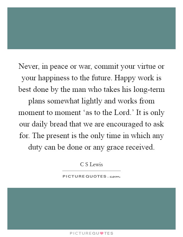 Never, in peace or war, commit your virtue or your happiness to the future. Happy work is best done by the man who takes his long-term plans somewhat lightly and works from moment to moment ‘as to the Lord.' It is only our daily bread that we are encouraged to ask for. The present is the only time in which any duty can be done or any grace received Picture Quote #1