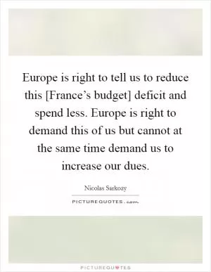 Europe is right to tell us to reduce this [France’s budget] deficit and spend less. Europe is right to demand this of us but cannot at the same time demand us to increase our dues Picture Quote #1