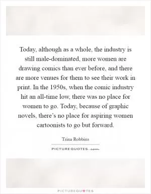 Today, although as a whole, the industry is still male-dominated, more women are drawing comics than ever before, and there are more venues for them to see their work in print. In the 1950s, when the comic industry hit an all-time low, there was no place for women to go. Today, because of graphic novels, there’s no place for aspiring women cartoonists to go but forward Picture Quote #1