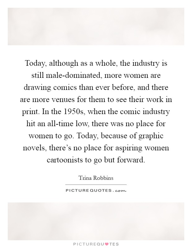 Today, although as a whole, the industry is still male-dominated, more women are drawing comics than ever before, and there are more venues for them to see their work in print. In the 1950s, when the comic industry hit an all-time low, there was no place for women to go. Today, because of graphic novels, there's no place for aspiring women cartoonists to go but forward Picture Quote #1