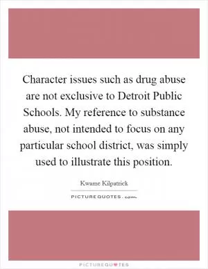 Character issues such as drug abuse are not exclusive to Detroit Public Schools. My reference to substance abuse, not intended to focus on any particular school district, was simply used to illustrate this position Picture Quote #1
