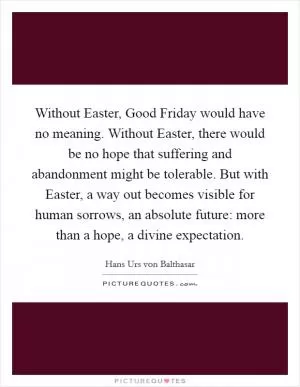 Without Easter, Good Friday would have no meaning. Without Easter, there would be no hope that suffering and abandonment might be tolerable. But with Easter, a way out becomes visible for human sorrows, an absolute future: more than a hope, a divine expectation Picture Quote #1