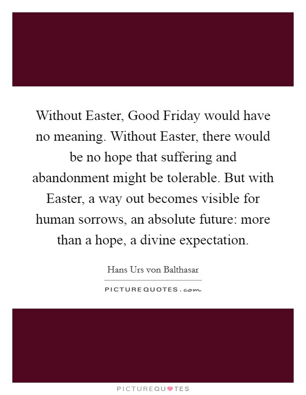 Without Easter, Good Friday would have no meaning. Without Easter, there would be no hope that suffering and abandonment might be tolerable. But with Easter, a way out becomes visible for human sorrows, an absolute future: more than a hope, a divine expectation Picture Quote #1