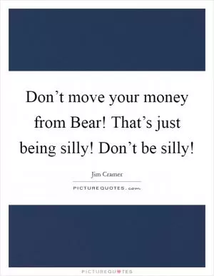 Don’t move your money from Bear! That’s just being silly! Don’t be silly! Picture Quote #1