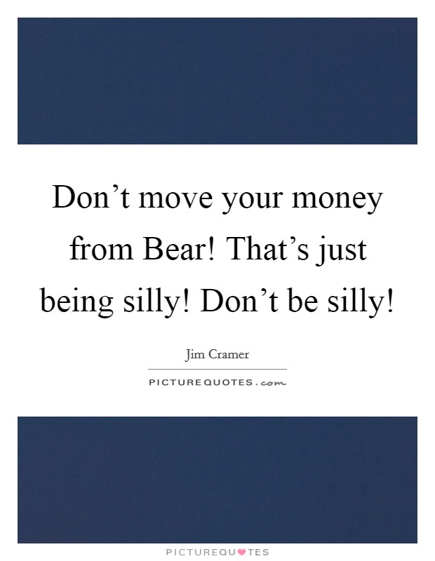 Don't move your money from Bear! That's just being silly! Don't be silly! Picture Quote #1