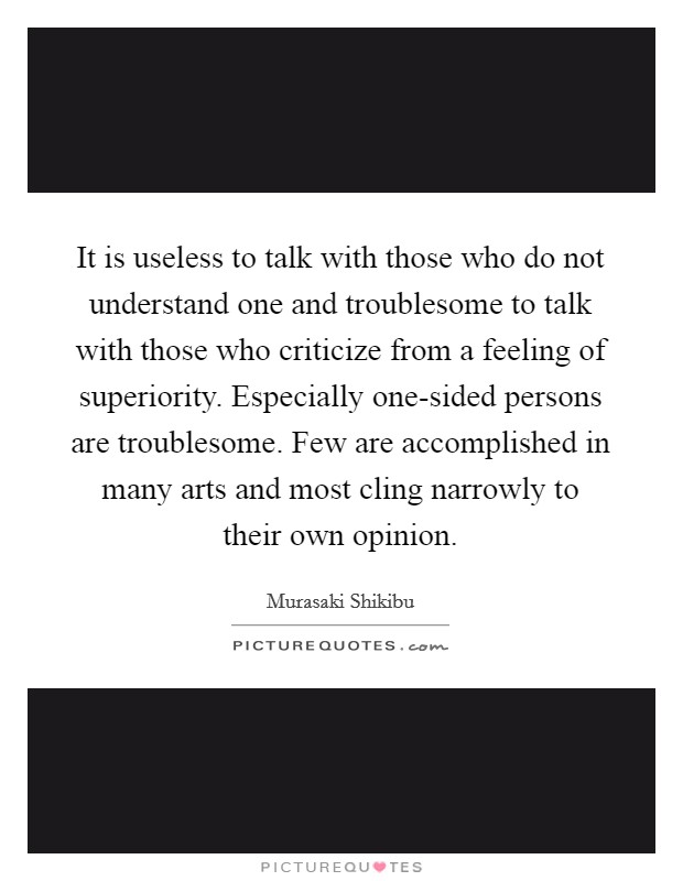 It is useless to talk with those who do not understand one and troublesome to talk with those who criticize from a feeling of superiority. Especially one-sided persons are troublesome. Few are accomplished in many arts and most cling narrowly to their own opinion Picture Quote #1