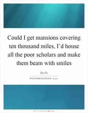 Could I get mansions covering ten thousand miles, I’d house all the poor scholars and make them beam with smiles Picture Quote #1