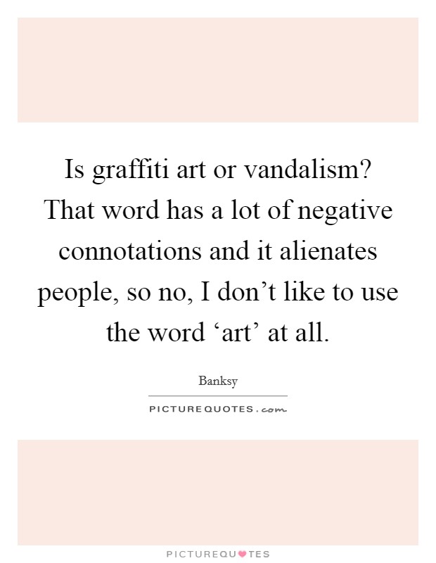 Is graffiti art or vandalism? That word has a lot of negative connotations and it alienates people, so no, I don't like to use the word ‘art' at all Picture Quote #1
