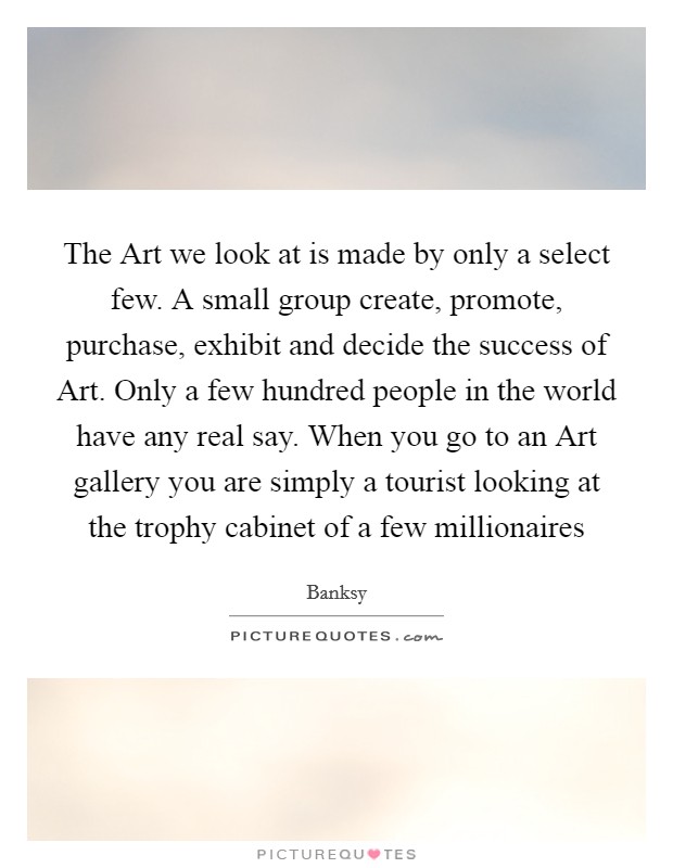 The Art we look at is made by only a select few. A small group create, promote, purchase, exhibit and decide the success of Art. Only a few hundred people in the world have any real say. When you go to an Art gallery you are simply a tourist looking at the trophy cabinet of a few millionaires Picture Quote #1
