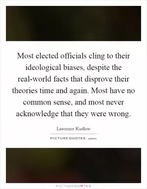 Most elected officials cling to their ideological biases, despite the real-world facts that disprove their theories time and again. Most have no common sense, and most never acknowledge that they were wrong Picture Quote #1