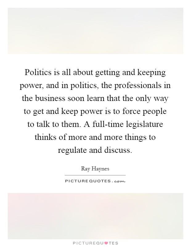 Politics is all about getting and keeping power, and in politics, the professionals in the business soon learn that the only way to get and keep power is to force people to talk to them. A full-time legislature thinks of more and more things to regulate and discuss Picture Quote #1