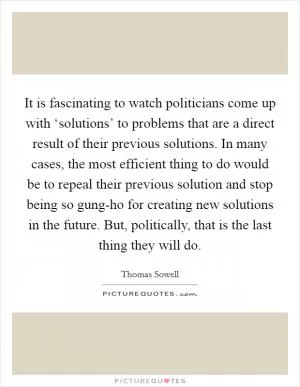 It is fascinating to watch politicians come up with ‘solutions’ to problems that are a direct result of their previous solutions. In many cases, the most efficient thing to do would be to repeal their previous solution and stop being so gung-ho for creating new solutions in the future. But, politically, that is the last thing they will do Picture Quote #1