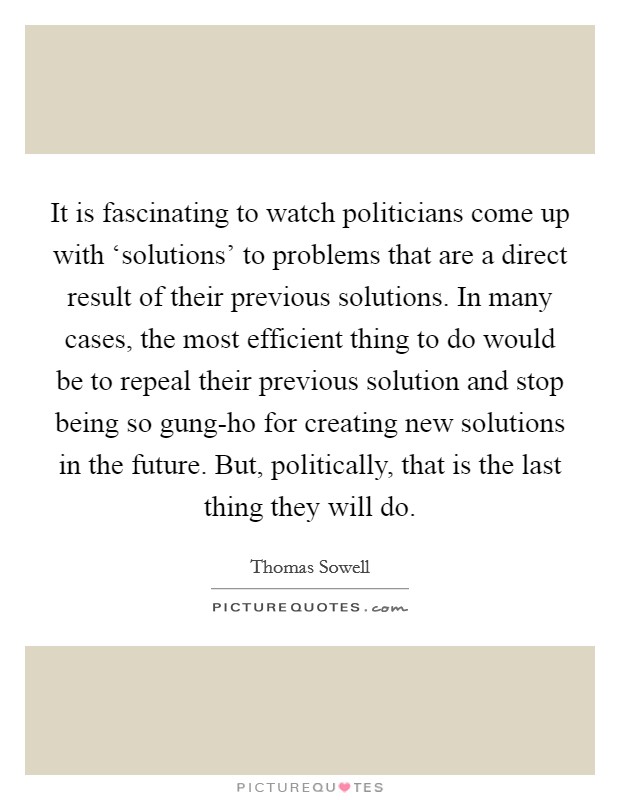 It is fascinating to watch politicians come up with ‘solutions' to problems that are a direct result of their previous solutions. In many cases, the most efficient thing to do would be to repeal their previous solution and stop being so gung-ho for creating new solutions in the future. But, politically, that is the last thing they will do Picture Quote #1