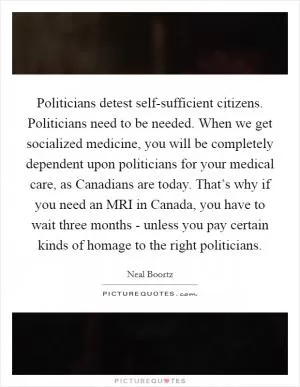 Politicians detest self-sufficient citizens. Politicians need to be needed. When we get socialized medicine, you will be completely dependent upon politicians for your medical care, as Canadians are today. That’s why if you need an MRI in Canada, you have to wait three months - unless you pay certain kinds of homage to the right politicians Picture Quote #1