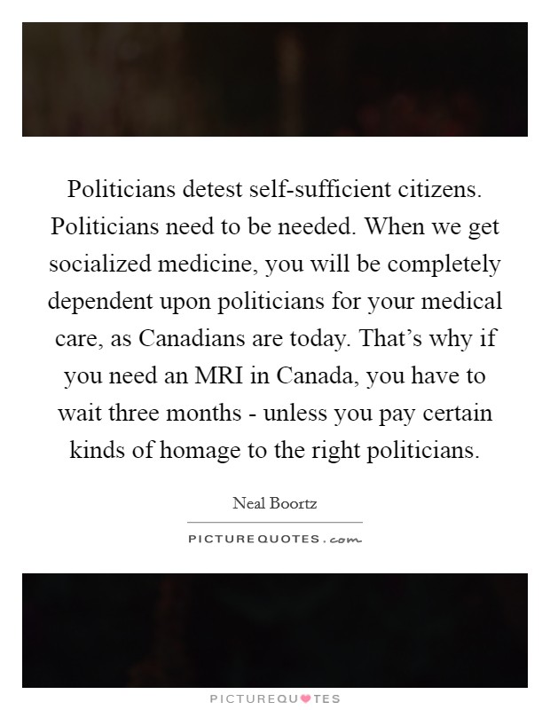 Politicians detest self-sufficient citizens. Politicians need to be needed. When we get socialized medicine, you will be completely dependent upon politicians for your medical care, as Canadians are today. That's why if you need an MRI in Canada, you have to wait three months - unless you pay certain kinds of homage to the right politicians Picture Quote #1