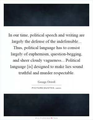 In our time, political speech and writing are largely the defense of the indefensible... Thus, political language has to consist largely of euphemism, question-begging, and sheer cloudy vagueness... Political language [is] designed to make lies sound truthful and murder respectable Picture Quote #1