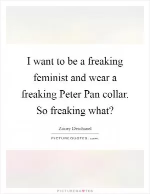 I want to be a freaking feminist and wear a freaking Peter Pan collar. So freaking what? Picture Quote #1