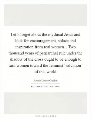 Let’s forget about the mythical Jesus and look for encouragement, solace and inspiration from real women... Two thousand years of patriarchal rule under the shadow of the cross ought to be enough to turn women toward the feminist ‘salvation’ of this world Picture Quote #1