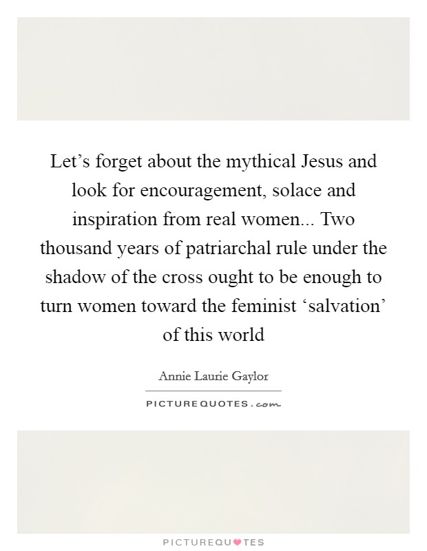 Let's forget about the mythical Jesus and look for encouragement, solace and inspiration from real women... Two thousand years of patriarchal rule under the shadow of the cross ought to be enough to turn women toward the feminist ‘salvation' of this world Picture Quote #1