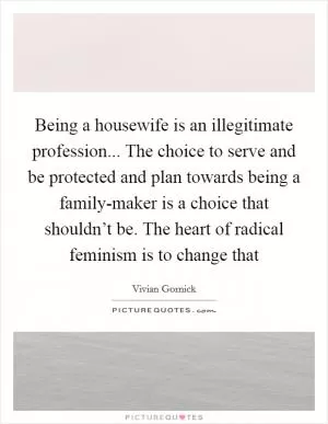 Being a housewife is an illegitimate profession... The choice to serve and be protected and plan towards being a family-maker is a choice that shouldn’t be. The heart of radical feminism is to change that Picture Quote #1