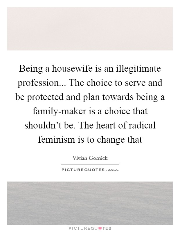 Being a housewife is an illegitimate profession... The choice to serve and be protected and plan towards being a family-maker is a choice that shouldn't be. The heart of radical feminism is to change that Picture Quote #1