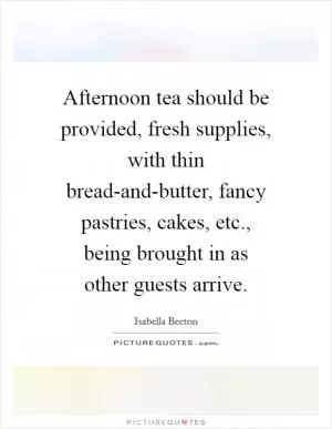 Afternoon tea should be provided, fresh supplies, with thin bread-and-butter, fancy pastries, cakes, etc., being brought in as other guests arrive Picture Quote #1