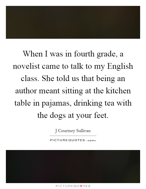When I was in fourth grade, a novelist came to talk to my English class. She told us that being an author meant sitting at the kitchen table in pajamas, drinking tea with the dogs at your feet Picture Quote #1