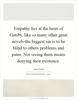 Empathy lies at the heart of Gatsby, like so many other great novels-the biggest sin is to be blind to others problems and pains. Not seeing them means denying their existence Picture Quote #1