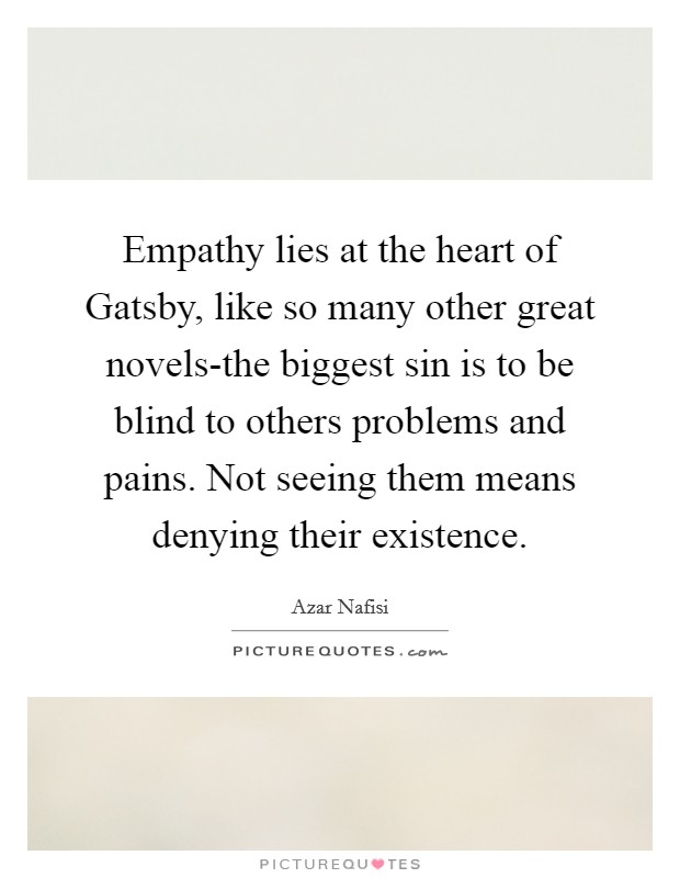 Empathy lies at the heart of Gatsby, like so many other great novels-the biggest sin is to be blind to others problems and pains. Not seeing them means denying their existence Picture Quote #1
