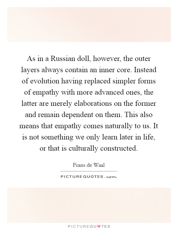 As in a Russian doll, however, the outer layers always contain an inner core. Instead of evolution having replaced simpler forms of empathy with more advanced ones, the latter are merely elaborations on the former and remain dependent on them. This also means that empathy comes naturally to us. It is not something we only learn later in life, or that is culturally constructed Picture Quote #1