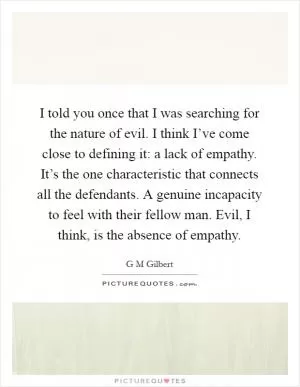 I told you once that I was searching for the nature of evil. I think I’ve come close to defining it: a lack of empathy. It’s the one characteristic that connects all the defendants. A genuine incapacity to feel with their fellow man. Evil, I think, is the absence of empathy Picture Quote #1