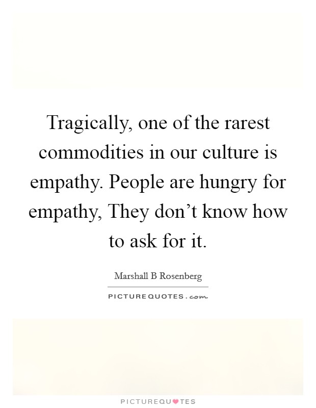 Tragically, one of the rarest commodities in our culture is empathy. People are hungry for empathy, They don't know how to ask for it Picture Quote #1