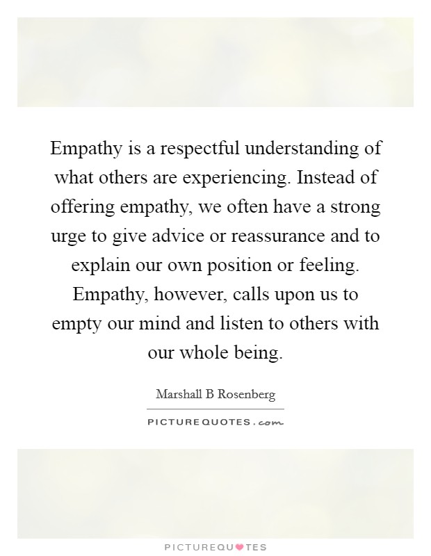 Empathy is a respectful understanding of what others are experiencing. Instead of offering empathy, we often have a strong urge to give advice or reassurance and to explain our own position or feeling. Empathy, however, calls upon us to empty our mind and listen to others with our whole being Picture Quote #1