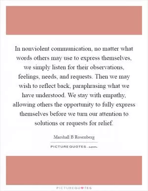 In nonviolent communication, no matter what words others may use to express themselves, we simply listen for their observations, feelings, needs, and requests. Then we may wish to reflect back, paraphrasing what we have understood. We stay with empathy, allowing others the opportunity to fully express themselves before we turn our attention to solutions or requests for relief Picture Quote #1