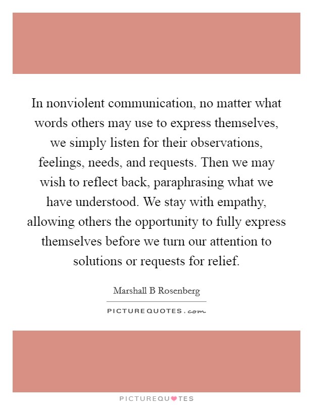 In nonviolent communication, no matter what words others may use to express themselves, we simply listen for their observations, feelings, needs, and requests. Then we may wish to reflect back, paraphrasing what we have understood. We stay with empathy, allowing others the opportunity to fully express themselves before we turn our attention to solutions or requests for relief Picture Quote #1