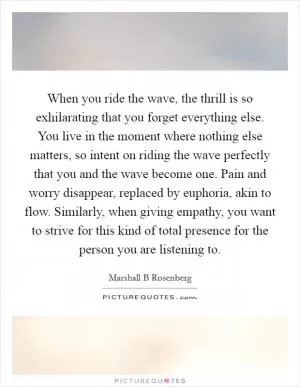 When you ride the wave, the thrill is so exhilarating that you forget everything else. You live in the moment where nothing else matters, so intent on riding the wave perfectly that you and the wave become one. Pain and worry disappear, replaced by euphoria, akin to flow. Similarly, when giving empathy, you want to strive for this kind of total presence for the person you are listening to Picture Quote #1