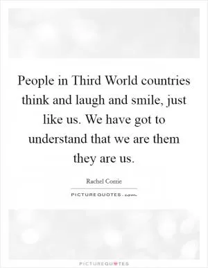 People in Third World countries think and laugh and smile, just like us. We have got to understand that we are them they are us Picture Quote #1
