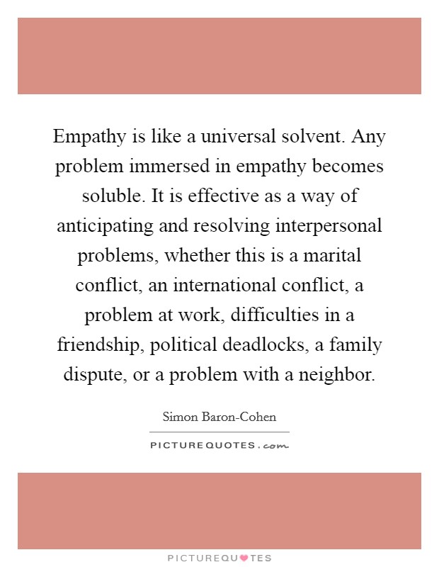 Empathy is like a universal solvent. Any problem immersed in empathy becomes soluble. It is effective as a way of anticipating and resolving interpersonal problems, whether this is a marital conflict, an international conflict, a problem at work, difficulties in a friendship, political deadlocks, a family dispute, or a problem with a neighbor Picture Quote #1
