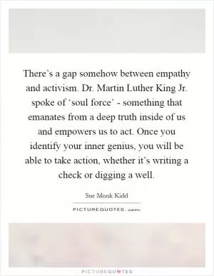 There’s a gap somehow between empathy and activism. Dr. Martin Luther King Jr. spoke of ‘soul force’ - something that emanates from a deep truth inside of us and empowers us to act. Once you identify your inner genius, you will be able to take action, whether it’s writing a check or digging a well Picture Quote #1