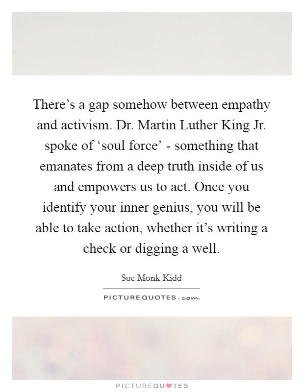 There's a gap somehow between empathy and activism. Dr. Martin Luther King Jr. spoke of ‘soul force' - something that emanates from a deep truth inside of us and empowers us to act. Once you identify your inner genius, you will be able to take action, whether it's writing a check or digging a well Picture Quote #1
