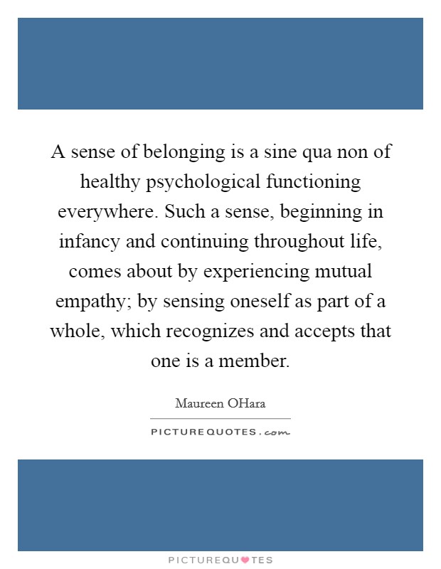 A sense of belonging is a sine qua non of healthy psychological functioning everywhere. Such a sense, beginning in infancy and continuing throughout life, comes about by experiencing mutual empathy; by sensing oneself as part of a whole, which recognizes and accepts that one is a member Picture Quote #1