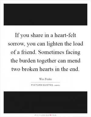 If you share in a heart-felt sorrow, you can lighten the load of a friend. Sometimes facing the burden together can mend two broken hearts in the end Picture Quote #1