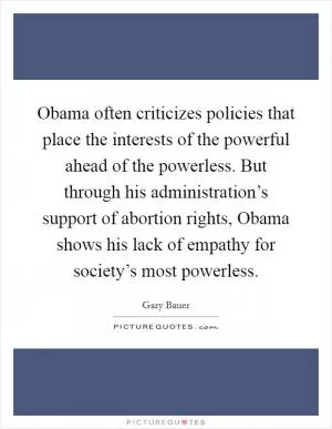 Obama often criticizes policies that place the interests of the powerful ahead of the powerless. But through his administration’s support of abortion rights, Obama shows his lack of empathy for society’s most powerless Picture Quote #1