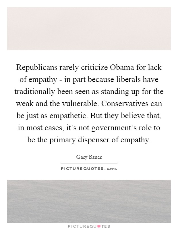 Republicans rarely criticize Obama for lack of empathy - in part because liberals have traditionally been seen as standing up for the weak and the vulnerable. Conservatives can be just as empathetic. But they believe that, in most cases, it's not government's role to be the primary dispenser of empathy Picture Quote #1