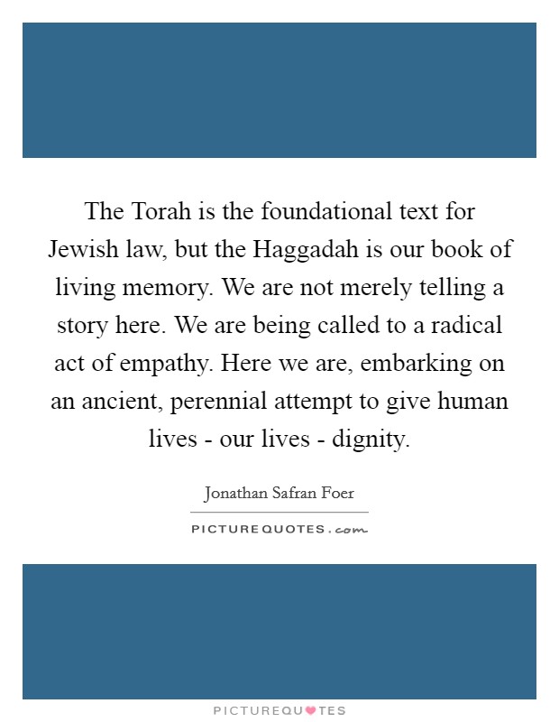 The Torah is the foundational text for Jewish law, but the Haggadah is our book of living memory. We are not merely telling a story here. We are being called to a radical act of empathy. Here we are, embarking on an ancient, perennial attempt to give human lives - our lives - dignity Picture Quote #1